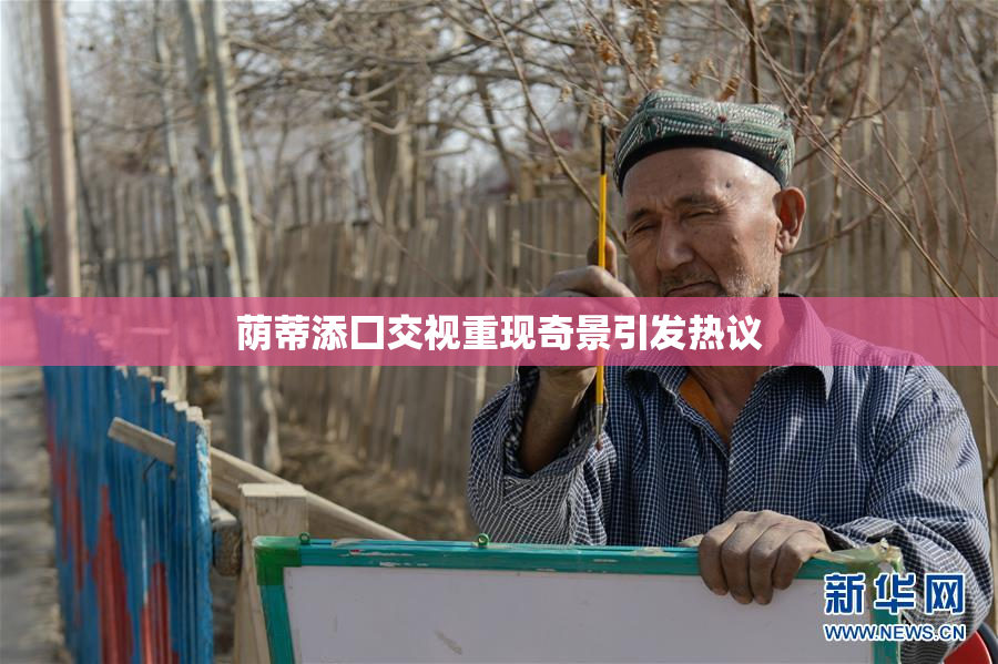荫蒂添囗交视重现奇景引发热议