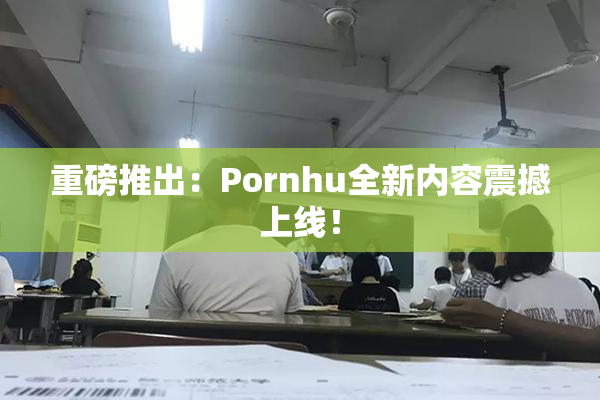 重磅推出：Pornhu全新内容震撼上线！