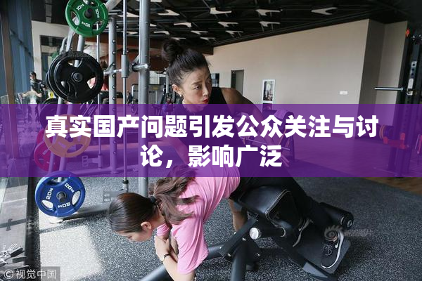 真实国产问题引发公众关注与讨论，影响广泛