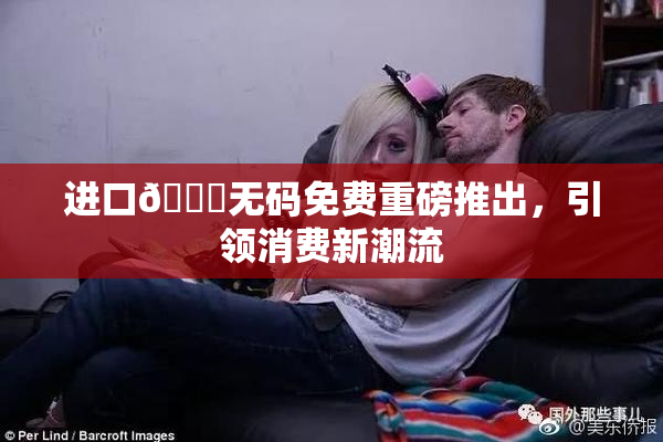 进口🔞无码免费重磅推出，引领消费新潮流