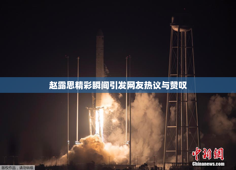赵露思精彩瞬间引发网友热议与赞叹
