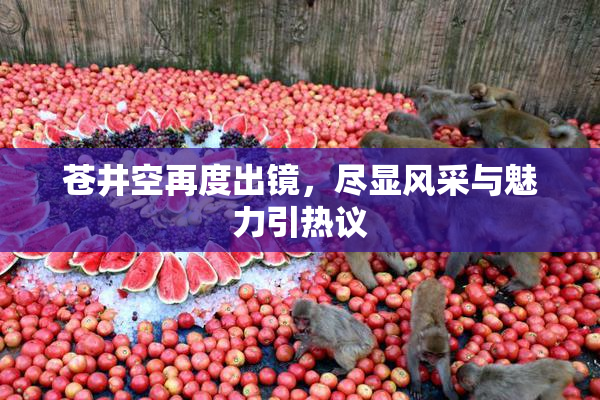 苍井空再度出镜，尽显风采与魅力引热议
