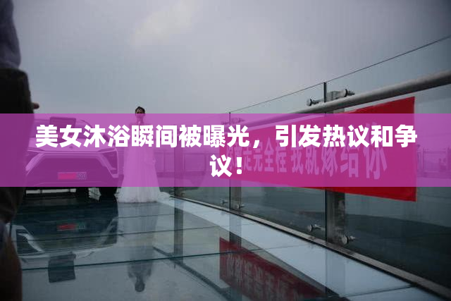 美女沐浴瞬间被曝光，引发热议和争议！