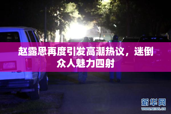 赵露思再度引发高潮热议，迷倒众人魅力四射