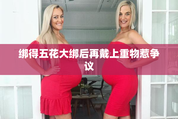 绑得五花大绑后再戴上重物惹争议