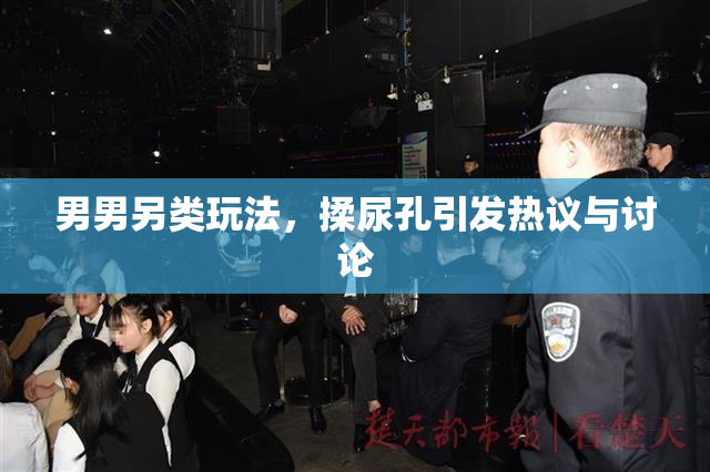男男另类玩法，揉尿孔引发热议与讨论