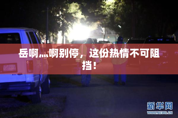 岳啊灬啊别停，这份热情不可阻挡！