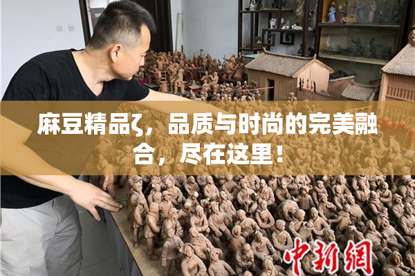 麻豆精品ζ，品质与时尚的完美融合，尽在这里！