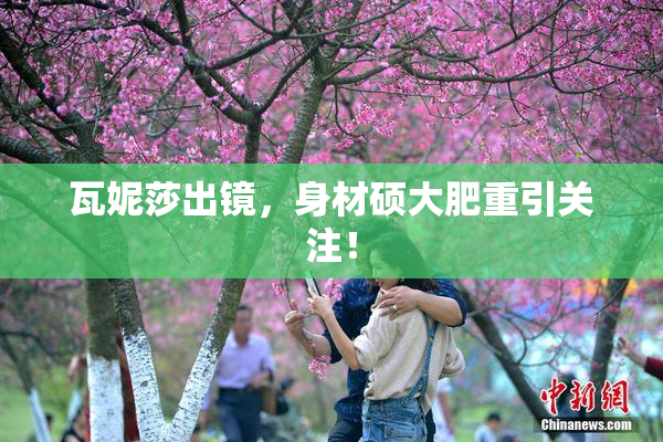瓦妮莎出镜，身材硕大肥重引关注！