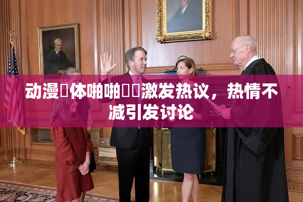 动漫祼体啪啪❌‌激发热议，热情不减引发讨论