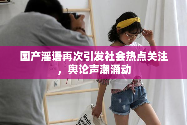 国产淫语再次引发社会热点关注，舆论声潮涌动