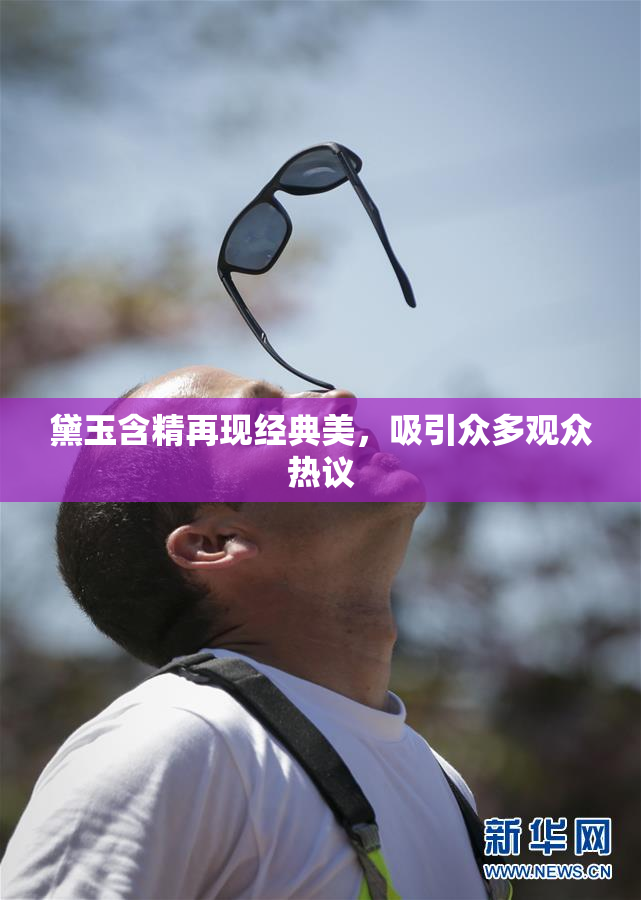 黛玉含精再现经典美，吸引众多观众热议