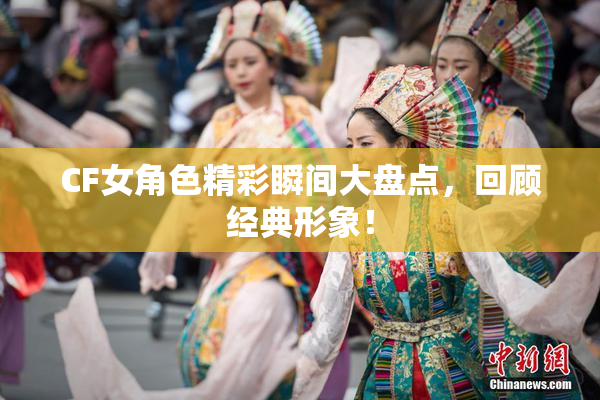 CF女角色精彩瞬间大盘点，回顾经典形象！