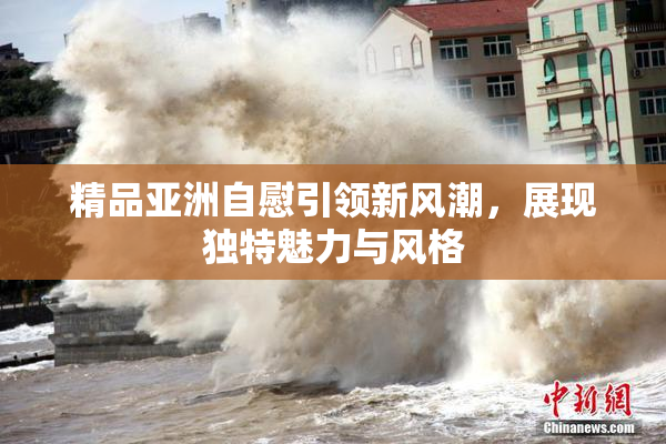 精品亚洲自慰引领新风潮，展现独特魅力与风格