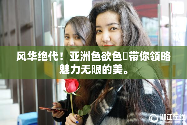 风华绝代！亚洲色欲色欱带你领略魅力无限的美。