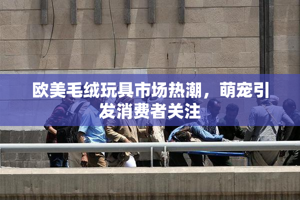 欧美毛绒玩具市场热潮，萌宠引发消费者关注