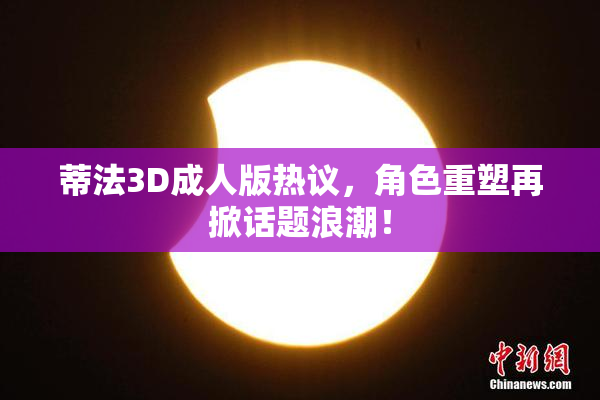 蒂法3D成人版热议，角色重塑再掀话题浪潮！