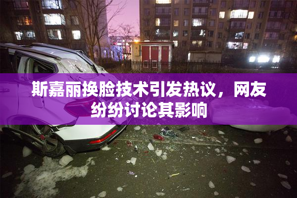 斯嘉丽换脸技术引发热议，网友纷纷讨论其影响
