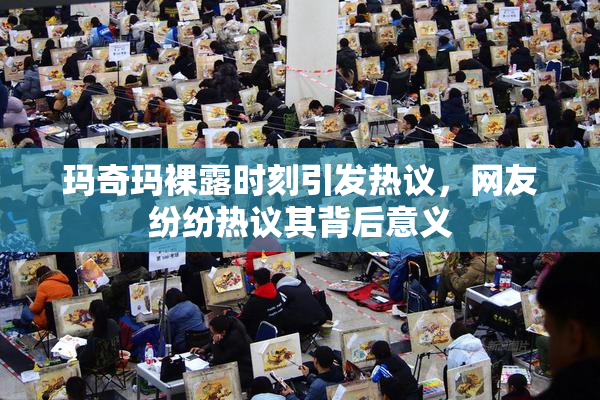 玛奇玛裸露时刻引发热议，网友纷纷热议其背后意义