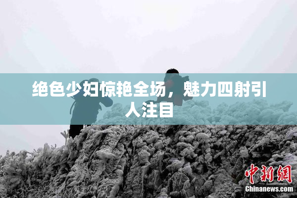 绝色少妇惊艳全场，魅力四射引人注目