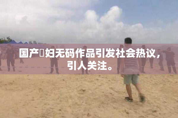 国产婬妇无码作品引发社会热议，引人关注。