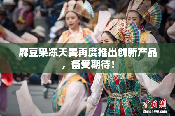 麻豆果冻天美再度推出创新产品，备受期待！