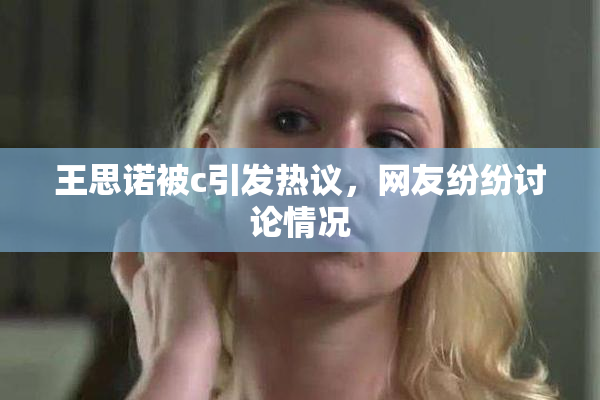 王思诺被c引发热议，网友纷纷讨论情况
