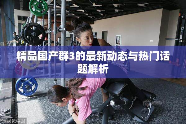 精品国产群3的最新动态与热门话题解析