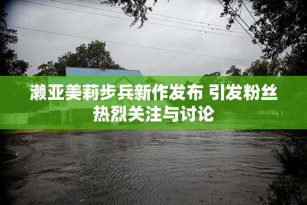 濑亚美莉步兵新作发布 引发粉丝热烈关注与讨论