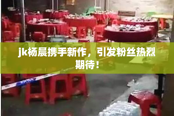 jk杨晨携手新作，引发粉丝热烈期待！