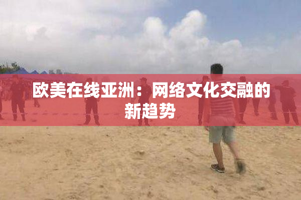 欧美在线亚洲：网络文化交融的新趋势