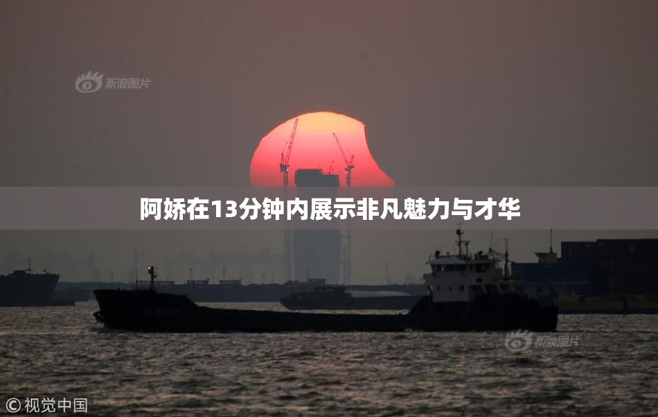 阿娇在13分钟内展示非凡魅力与才华