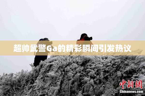 超帅武警Ga的精彩瞬间引发热议