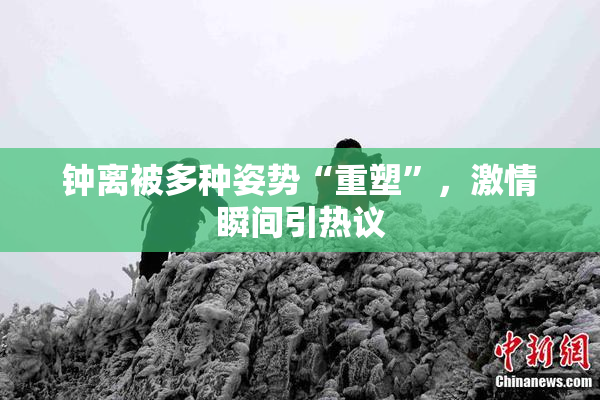 钟离被多种姿势“重塑”，激情瞬间引热议