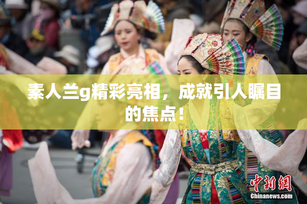 素人兰g精彩亮相，成就引人瞩目的焦点！