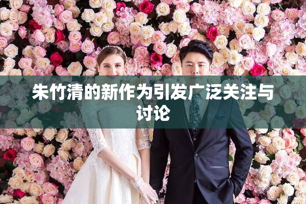 朱竹清的新作为引发广泛关注与讨论