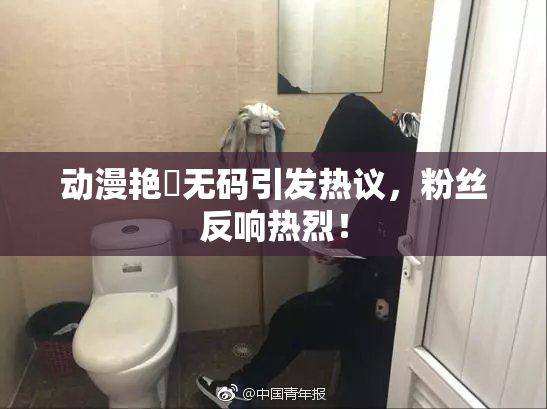动漫艳鉧无码引发热议，粉丝反响热烈！