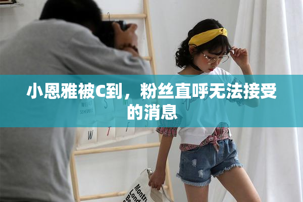 小恩雅被C到，粉丝直呼无法接受的消息