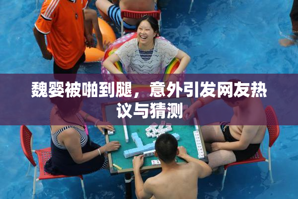 魏婴被啪到腿，意外引发网友热议与猜测