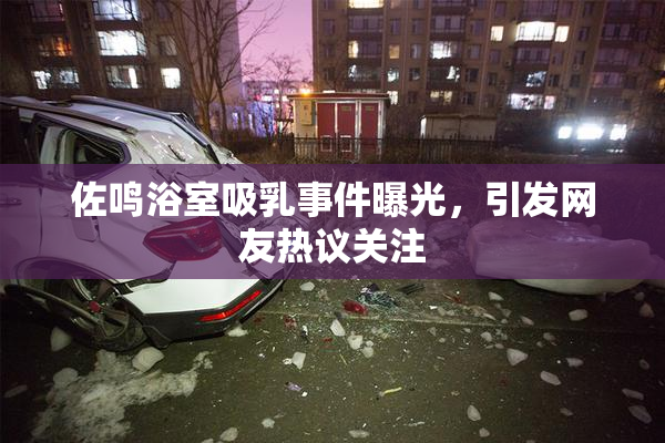 佐鸣浴室吸乳事件曝光，引发网友热议关注