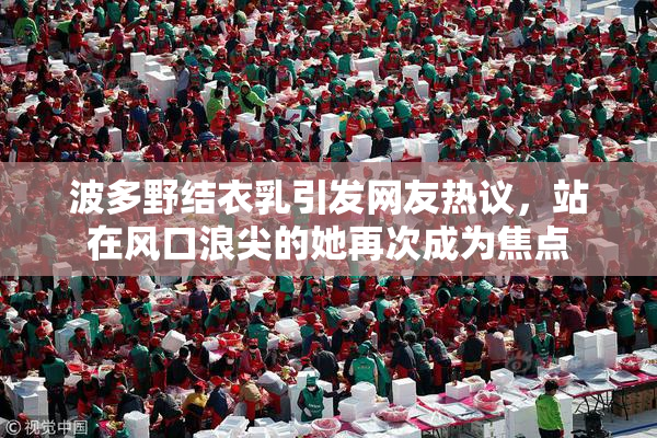 波多野结衣乳引发网友热议，站在风口浪尖的她再次成为焦点