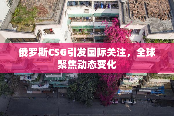 俄罗斯CSG引发国际关注，全球聚焦动态变化