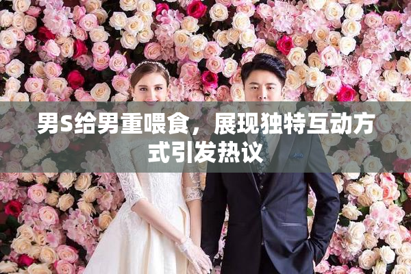 男S给男重喂食，展现独特互动方式引发热议