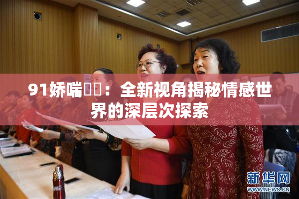 91娇喘❌‌：全新视角揭秘情感世界的深层次探索