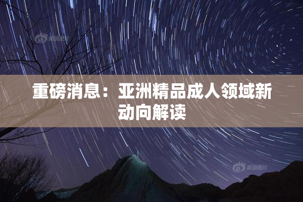 重磅消息：亚洲精品成人领域新动向解读