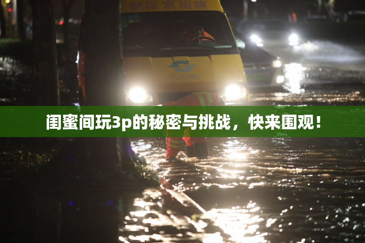 闺蜜间玩3p的秘密与挑战，快来围观！