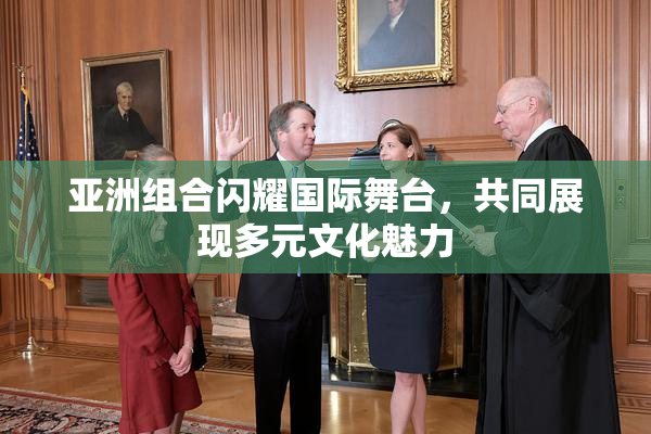 亚洲组合闪耀国际舞台，共同展现多元文化魅力