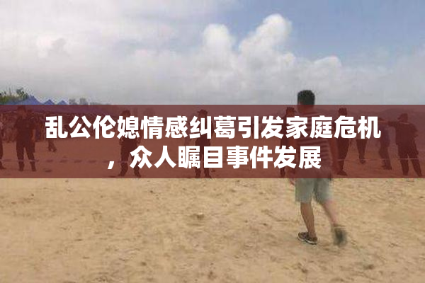 乱公伦媳情感纠葛引发家庭危机，众人瞩目事件发展