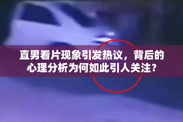 直男看片现象引发热议，背后的心理分析为何如此引人关注？