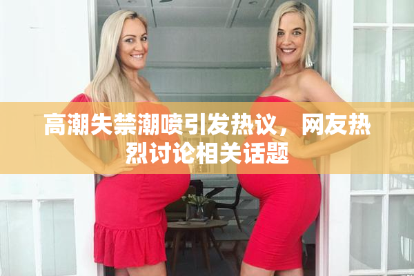 高潮失禁潮喷引发热议，网友热烈讨论相关话题